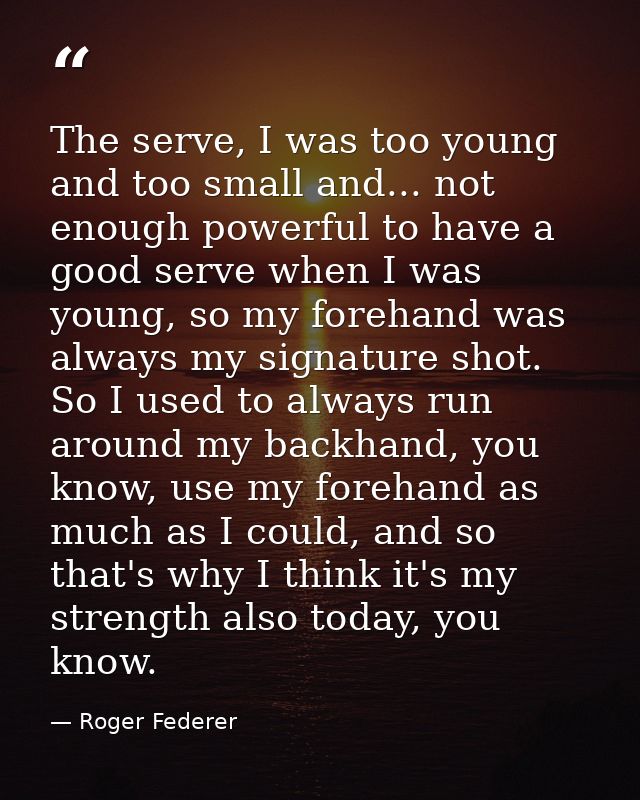 The serve, I was too young and too small and... not enough powerful to have a good serve when I was young, so my forehan — Roger Federer
