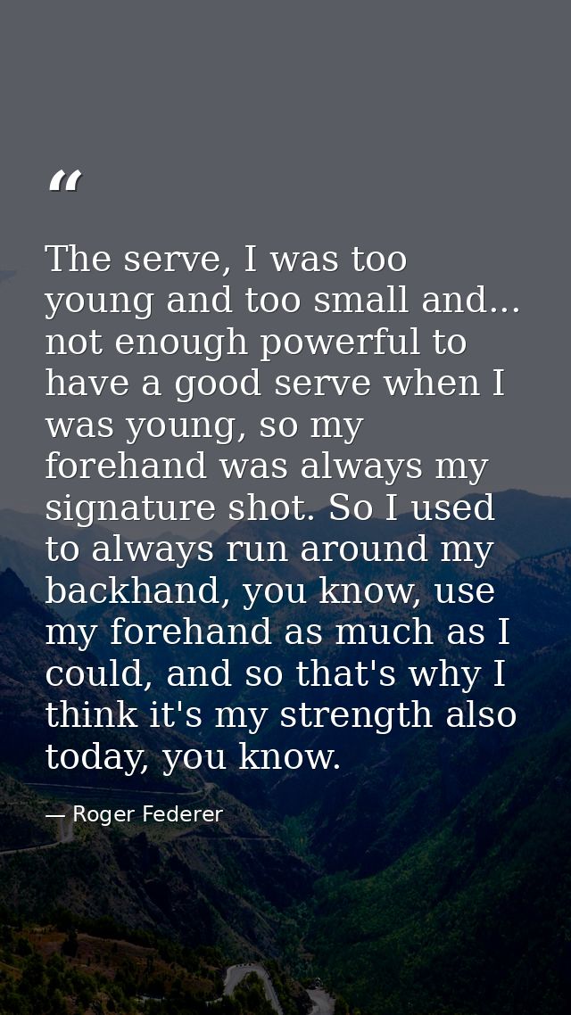 The serve, I was too young and too small and... not enough powerful to have a good serve when I was young, so my forehan — Roger Federer
