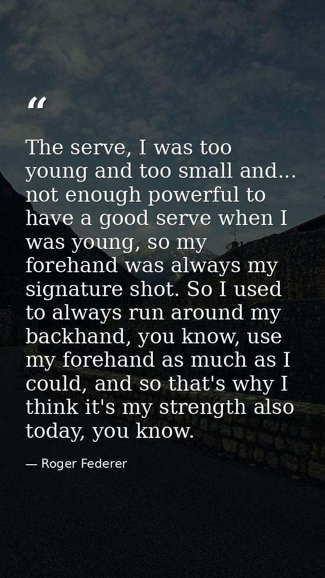 The serve, I was too young and too small and... not enough powerful to have a good serve when I was young, so my forehan — Roger Federer