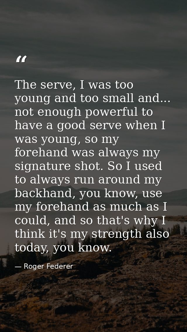The serve, I was too young and too small and... not enough powerful to have a good serve when I was young, so my forehan — Roger Federer