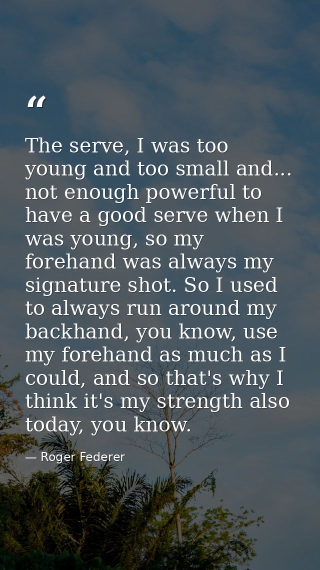 The serve, I was too young and too small and... not enough powerful to have a good serve when I was young, so my forehan — Roger Federer
