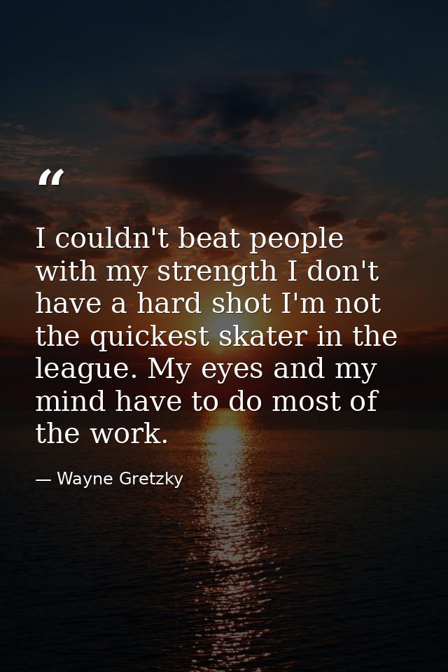 I couldn't beat people with my strength I don't have a hard shot I'm not the quickest skater in the league. My eyes and  — Wayne Gretzky