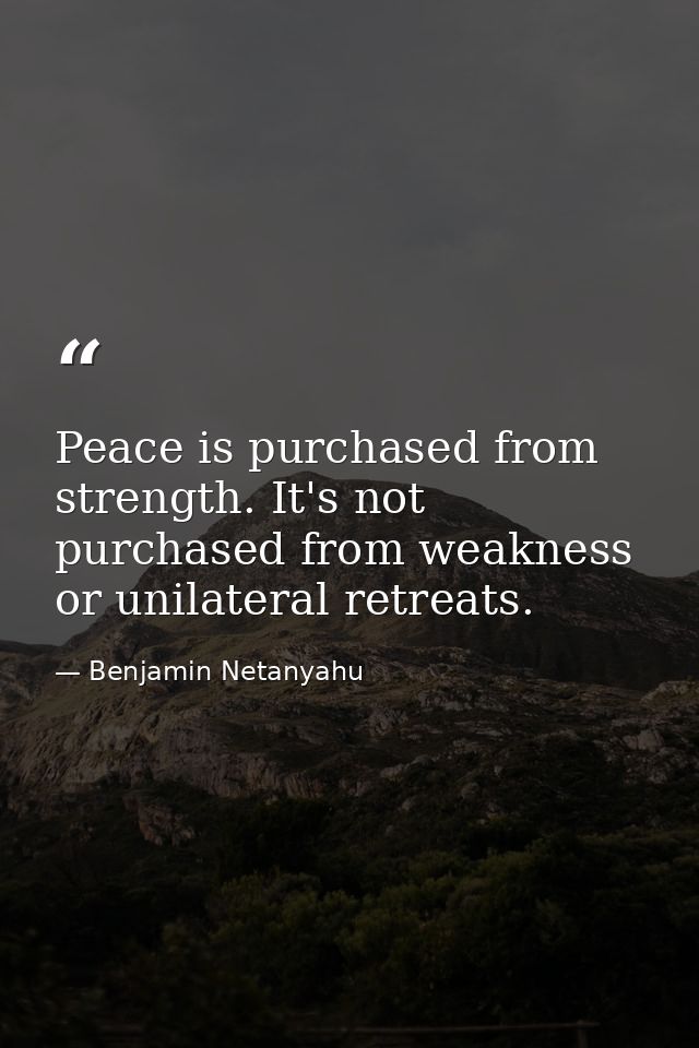 Peace is purchased from strength. It's not purchased from weakness or unilateral retreats. — Benjamin Netanyahu