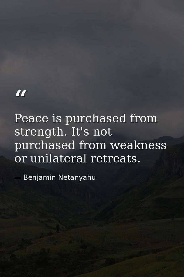 Peace is purchased from strength. It's not purchased from weakness or unilateral retreats. — Benjamin Netanyahu