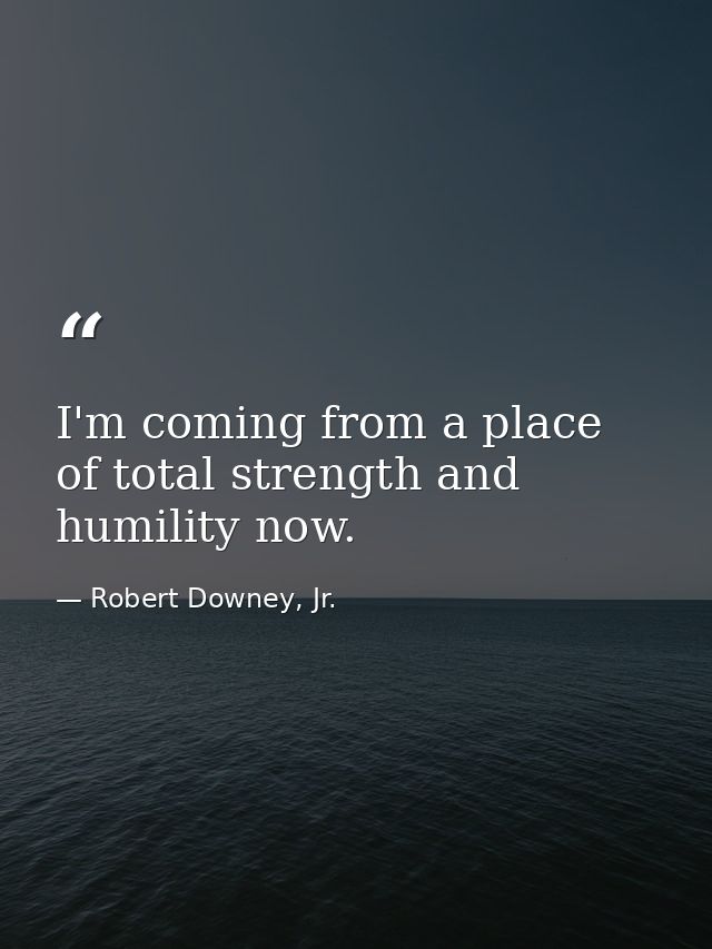I'm coming from a place of total strength and humility now. — Robert Downey, Jr.