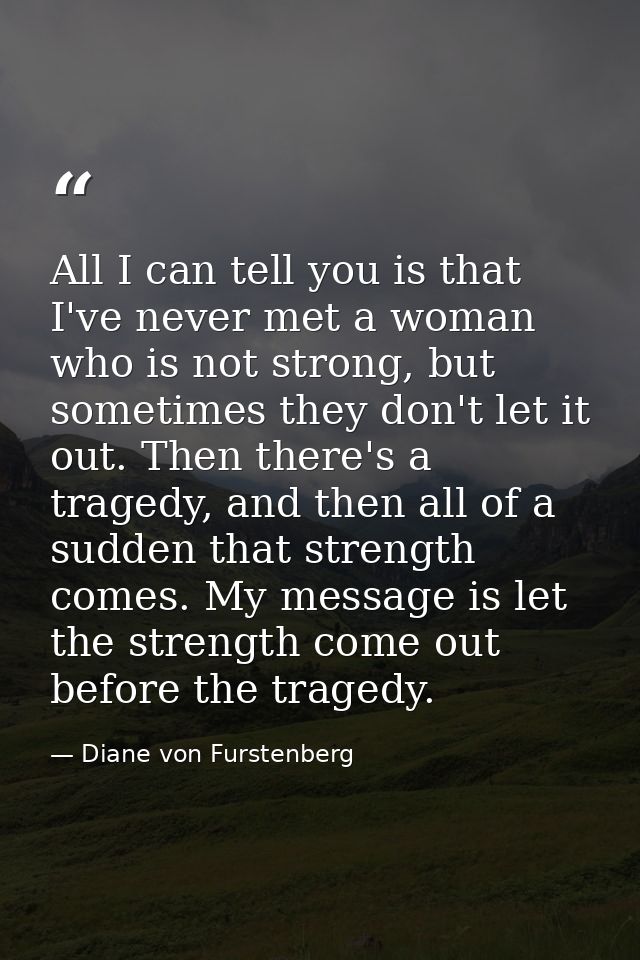 All I can tell you is that I've never met a woman who is not strong, but sometimes they don't let it out. Then there's a — Diane von Furstenberg