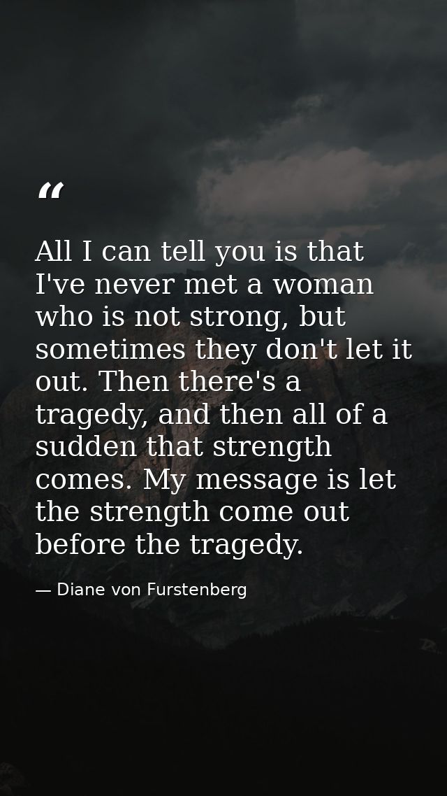 All I can tell you is that I've never met a woman who is not strong, but sometimes they don't let it out. Then there's a — Diane von Furstenberg