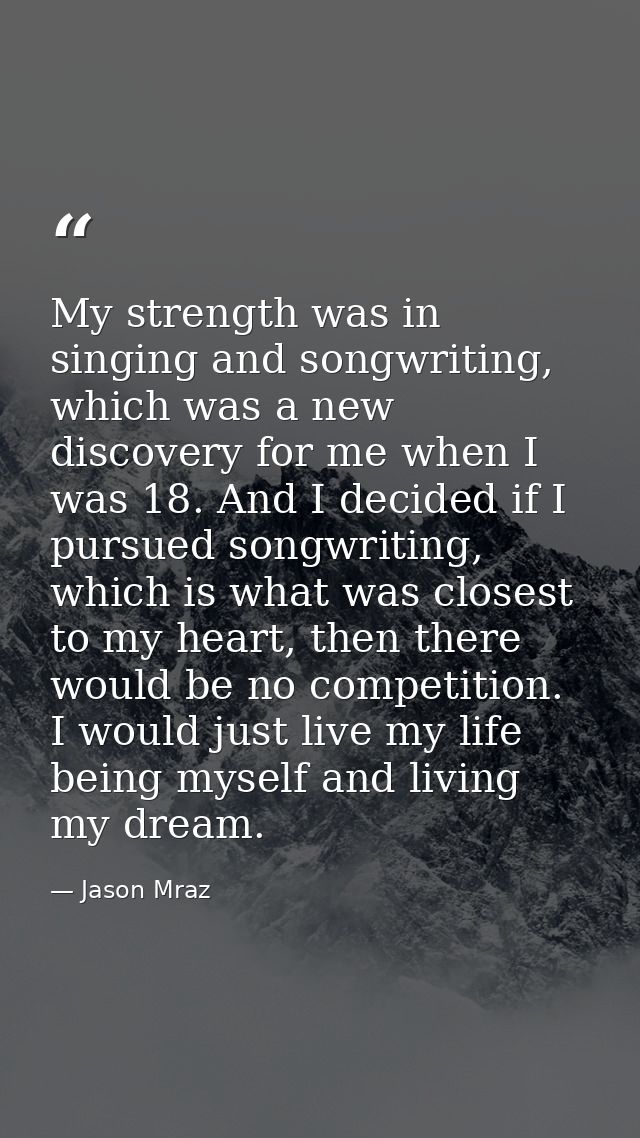 My strength was in singing and songwriting, which was a new discovery for me when I was 18. And I decided if I pursued s — Jason Mraz