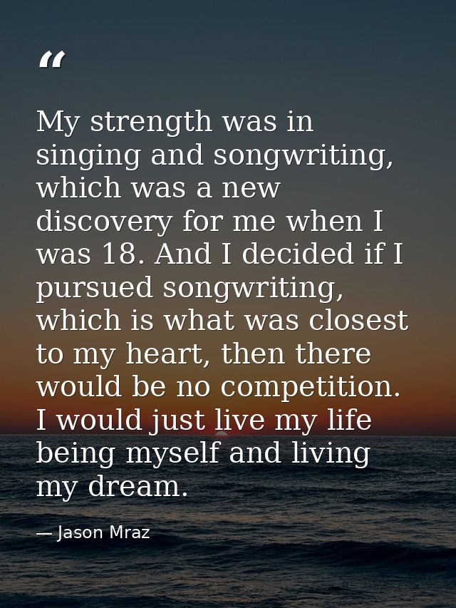My strength was in singing and songwriting, which was a new discovery for me when I was 18. And I decided if I pursued s — Jason Mraz