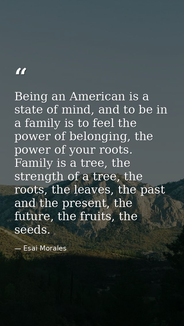 Being an American is a state of mind, and to be in a family is to feel the power of belonging, the power of your roots.  — Esai Morales