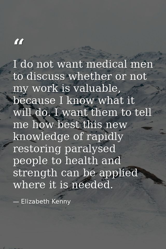 I do not want medical men to discuss whether or not my work is valuable, because I know what it will do. I want them to  — Elizabeth Kenny