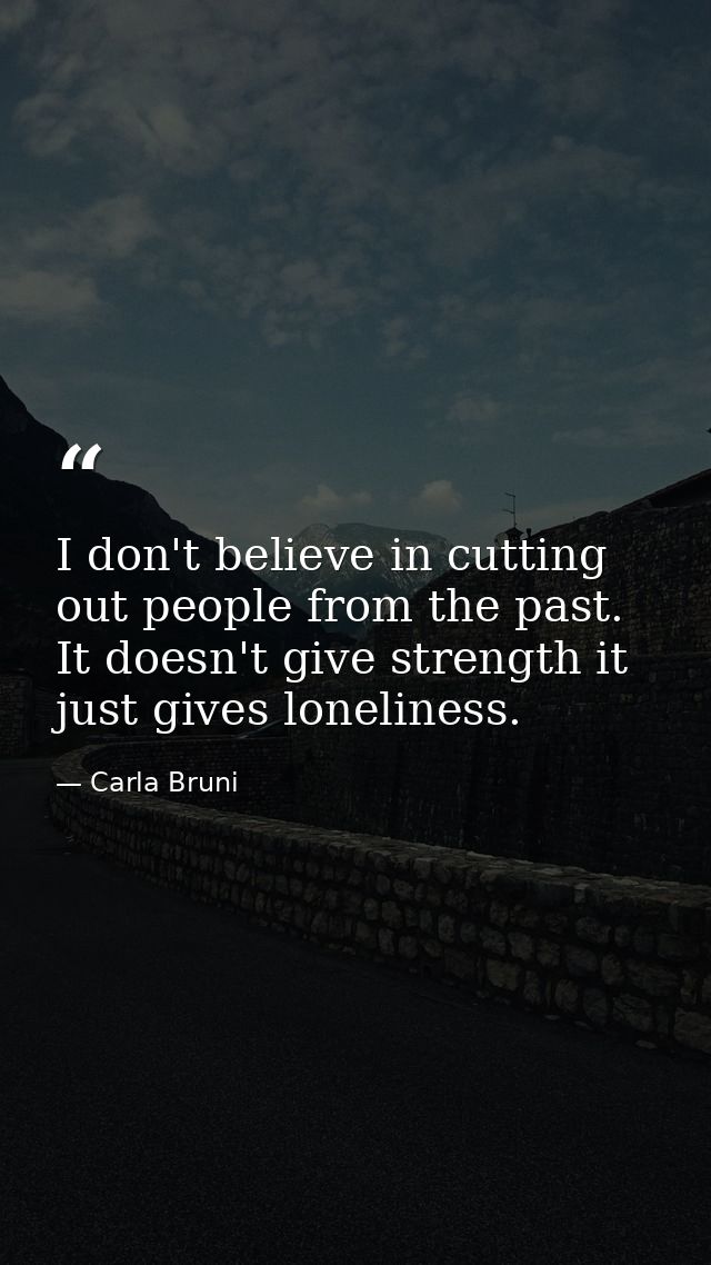 I don't believe in cutting out people from the past. It doesn't give strength it just gives loneliness. — Carla Bruni