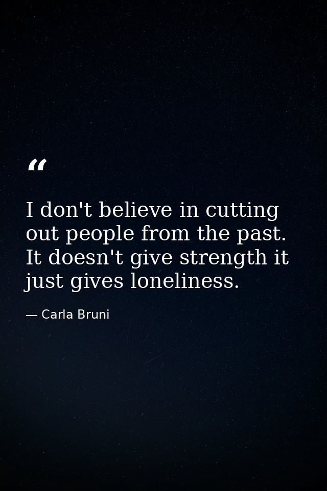 I don't believe in cutting out people from the past. It doesn't give strength it just gives loneliness. — Carla Bruni