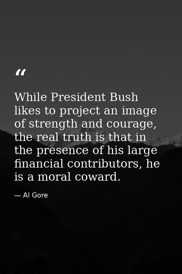 While President Bush likes to project an image of strength and courage, the real truth is that in the presence of his la — Al Gore