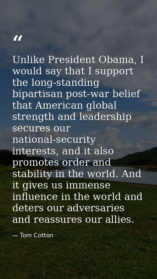 Unlike President Obama, I would say that I support the long-standing bipartisan post-war belief that American global str — Tom Cotton