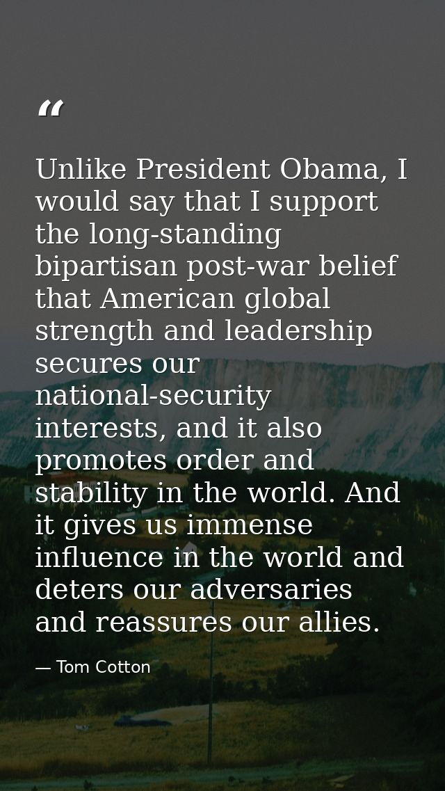 Unlike President Obama, I would say that I support the long-standing bipartisan post-war belief that American global str — Tom Cotton