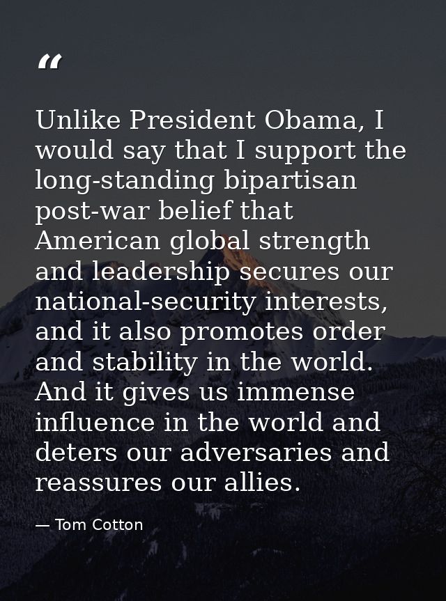 Unlike President Obama, I would say that I support the long-standing bipartisan post-war belief that American global str — Tom Cotton