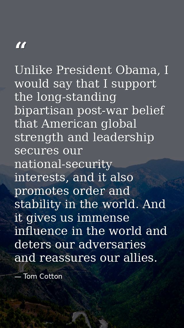 Unlike President Obama, I would say that I support the long-standing bipartisan post-war belief that American global str — Tom Cotton