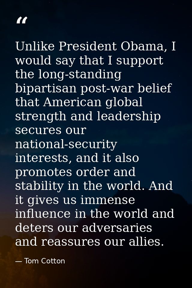 Unlike President Obama, I would say that I support the long-standing bipartisan post-war belief that American global str — Tom Cotton