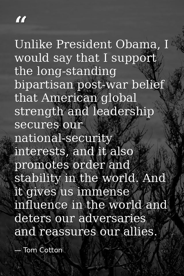 Unlike President Obama, I would say that I support the long-standing bipartisan post-war belief that American global str — Tom Cotton