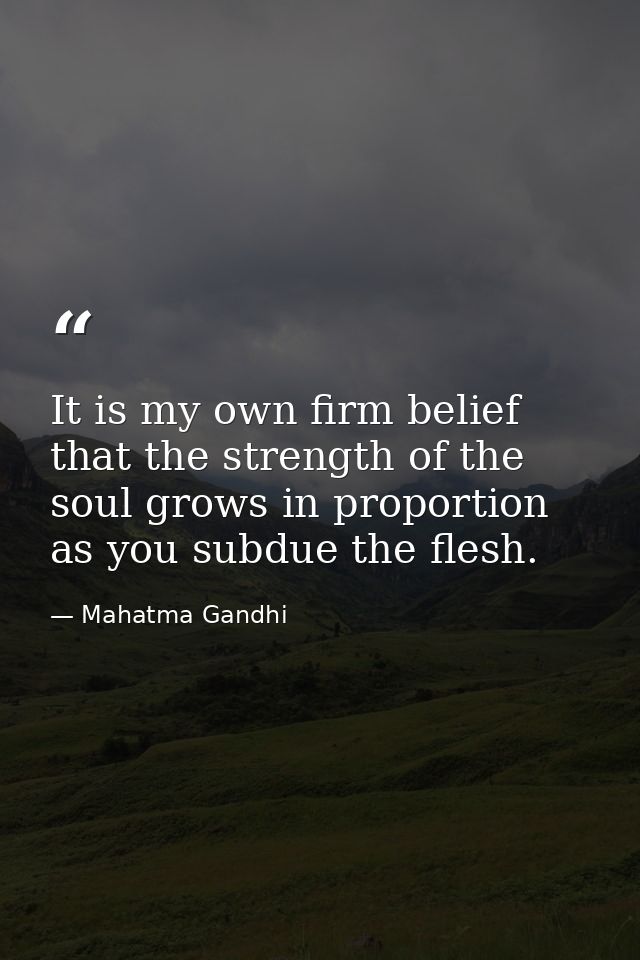 It is my own firm belief that the strength of the soul grows in proportion as you subdue the flesh. — Mahatma Gandhi