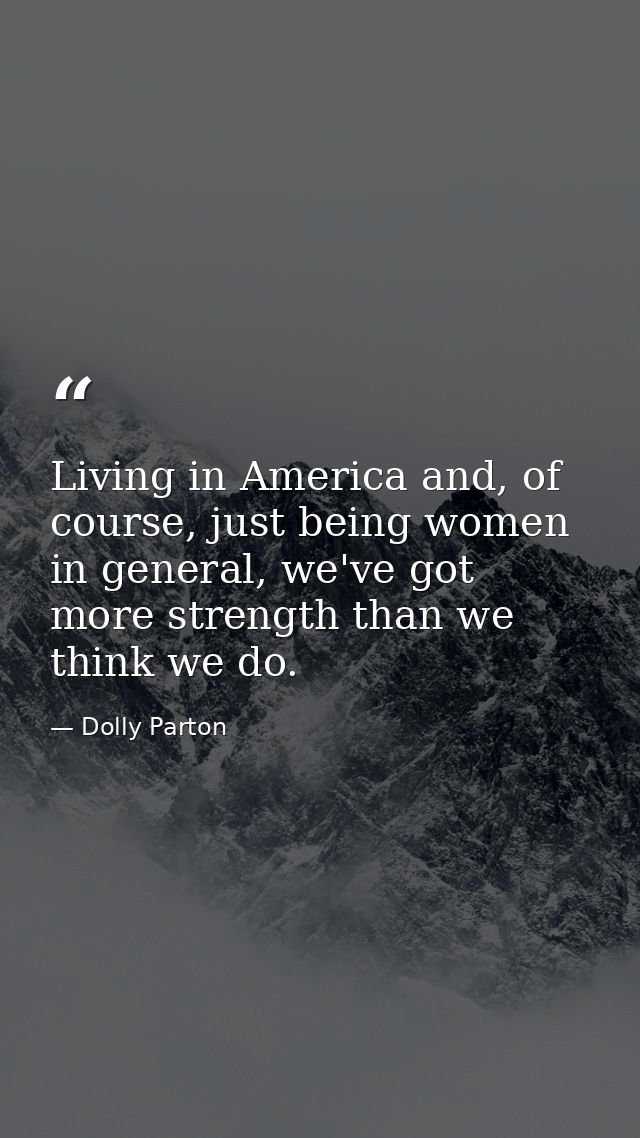 Living in America and, of course, just being women in general, we've got more strength than we think we do. — Dolly Parton