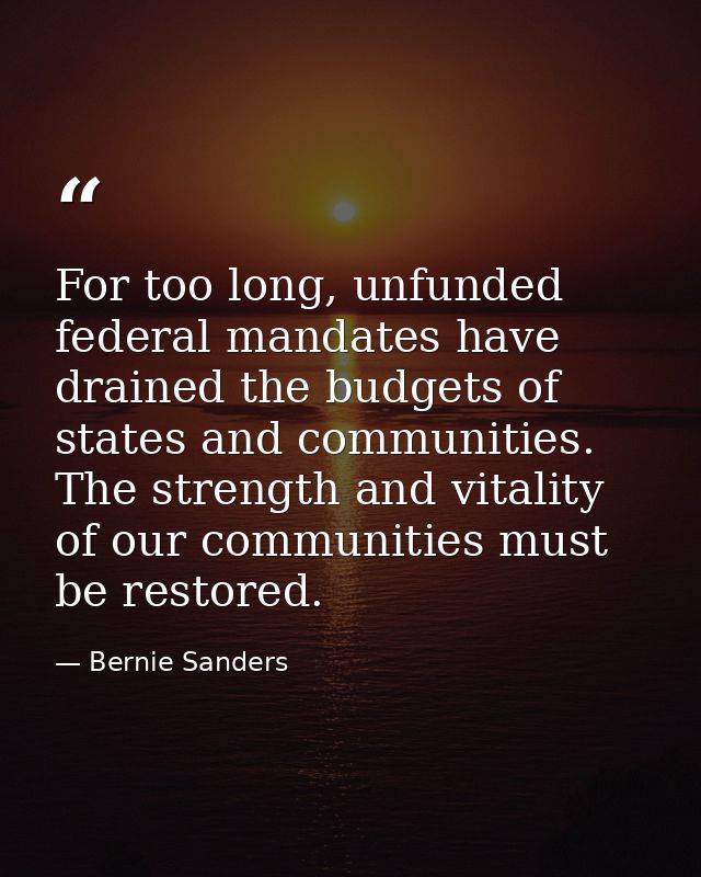 For too long, unfunded federal mandates have drained the budgets of states and communities. The strength and vitality of — Bernie Sanders