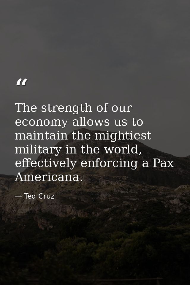 The strength of our economy allows us to maintain the mightiest military in the world, effectively enforcing a Pax Ameri — Ted Cruz