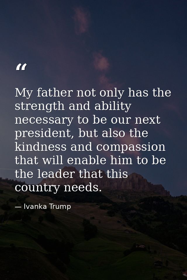 My father not only has the strength and ability necessary to be our next president, but also the kindness and compassion — Ivanka Trump
