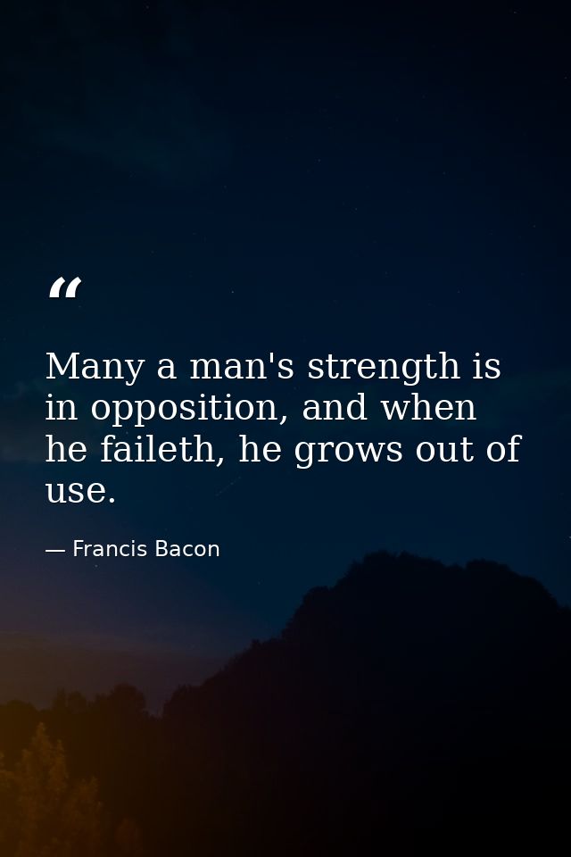 Many a man's strength is in opposition, and when he faileth, he grows out of use. — Francis Bacon