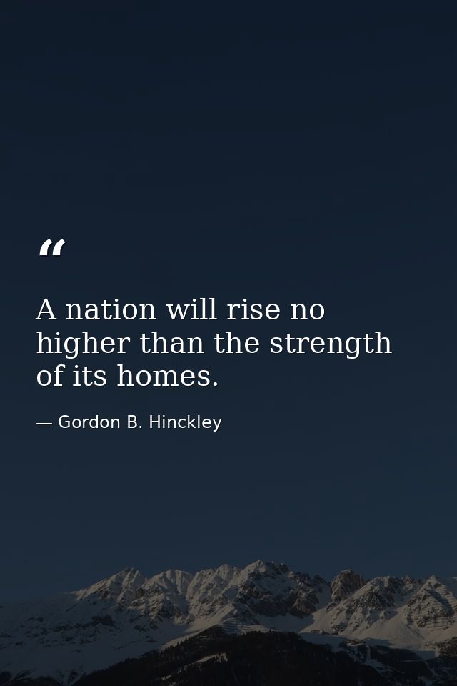A nation will rise no higher than the strength of its homes. — Gordon B. Hinckley