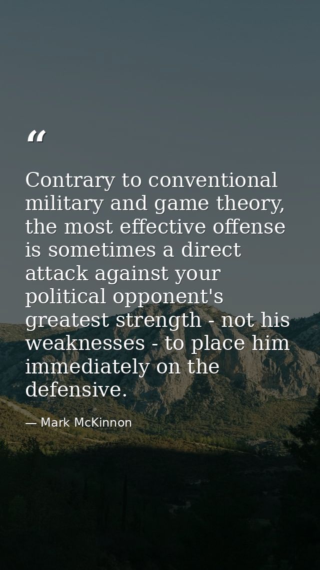 Contrary to conventional military and game theory, the most effective offense is sometimes a direct attack against your  — Mark McKinnon