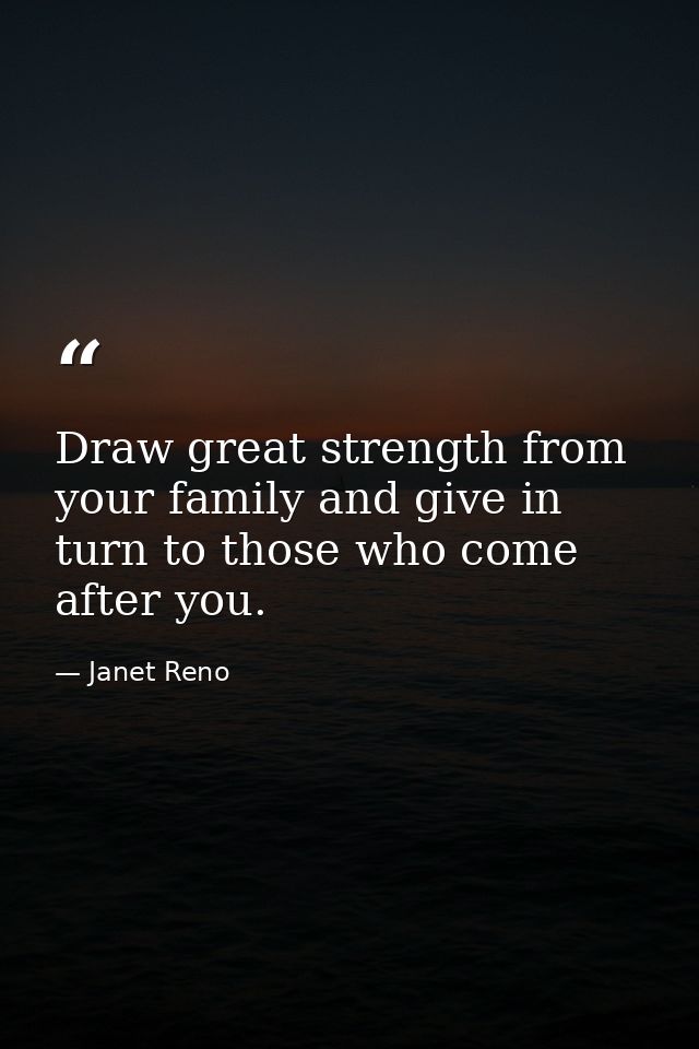 Draw great strength from your family and give in turn to those who come after you. — Janet Reno