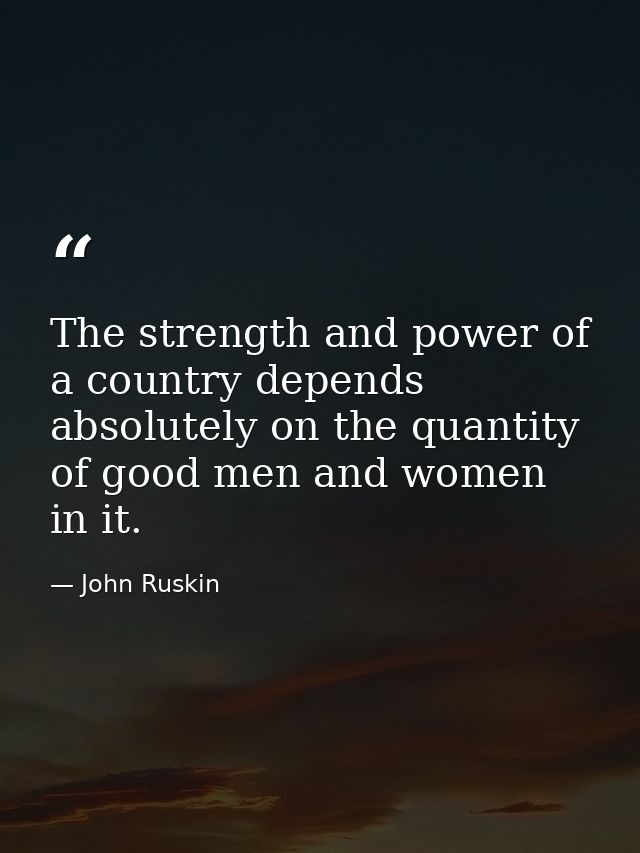 The strength and power of a country depends absolutely on the quantity of good men and women in it. — John Ruskin