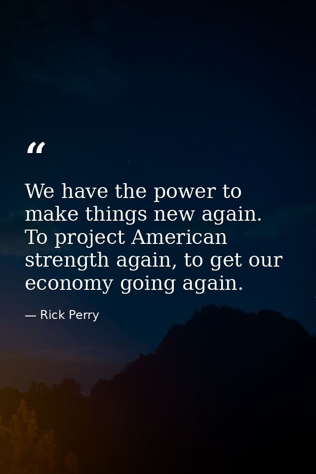 We have the power to make things new again. To project American strength again, to get our economy going again. — Rick Perry