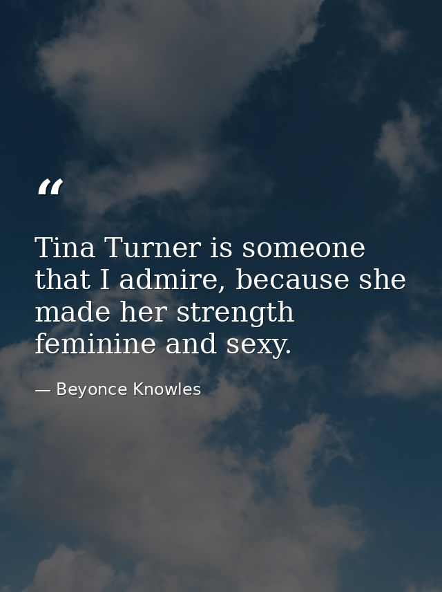 Tina Turner is someone that I admire, because she made her strength feminine and sexy. — Beyonce Knowles