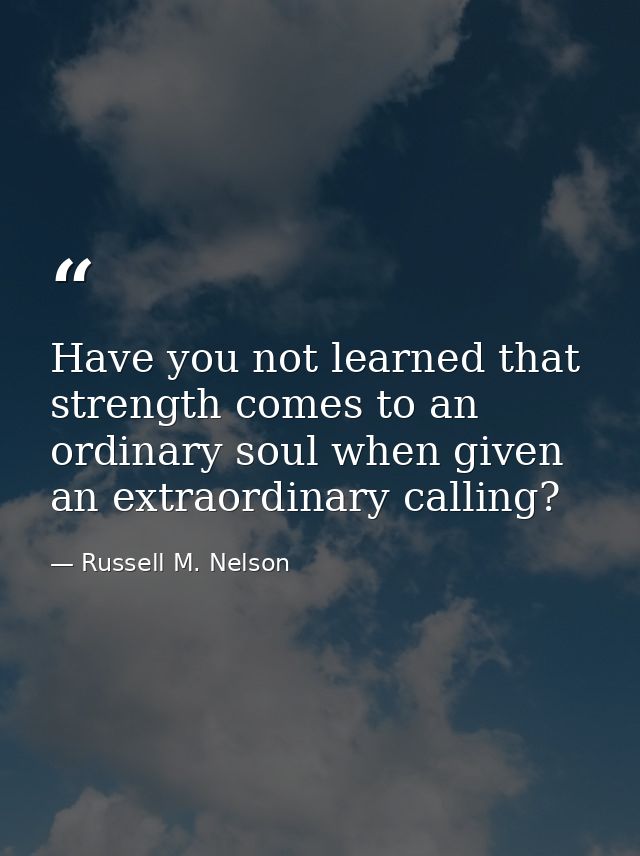 Have you not learned that strength comes to an ordinary soul when given an extraordinary calling? — Russell M. Nelson