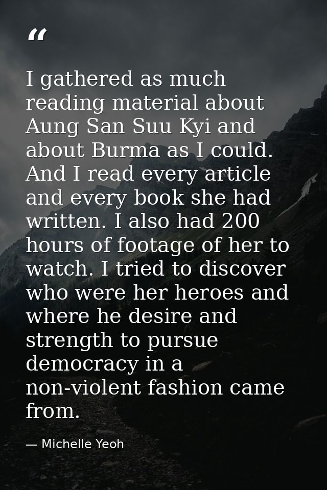 I gathered as much reading material about Aung San Suu Kyi and about Burma as I could. And I read every article and ever — Michelle Yeoh