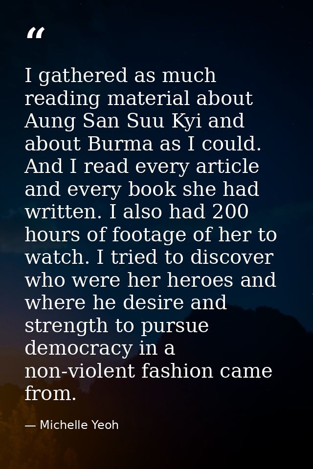 I gathered as much reading material about Aung San Suu Kyi and about Burma as I could. And I read every article and ever — Michelle Yeoh