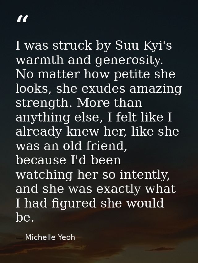 I was struck by Suu Kyi's warmth and generosity. No matter how petite she looks, she exudes amazing strength. More than  — Michelle Yeoh