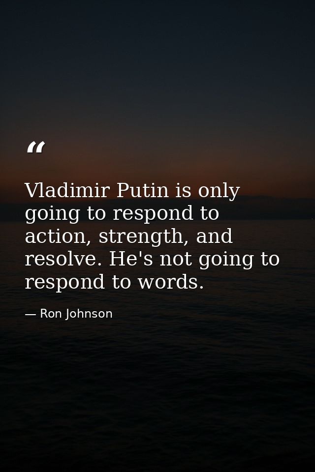 Vladimir Putin is only going to respond to action, strength, and resolve. He's not going to respond to words. — Ron Johnson