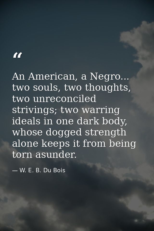 An American, a Negro... two souls, two thoughts, two unreconciled strivings; two warring ideals in one dark body, whose  — W. E. B. Du Bois
