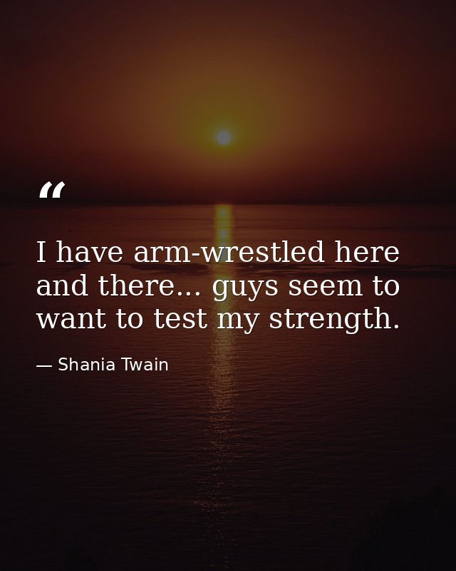 I have arm-wrestled here and there... guys seem to want to test my strength. — Shania Twain