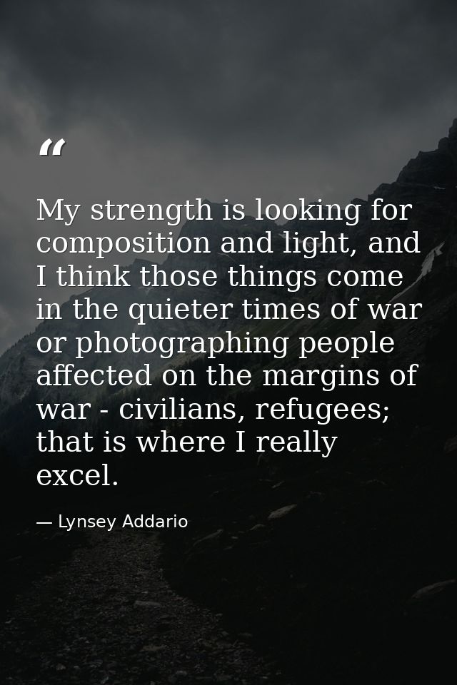 My strength is looking for composition and light, and I think those things come in the quieter times of war or photograp — Lynsey Addario