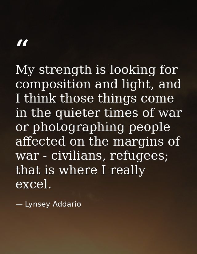 My strength is looking for composition and light, and I think those things come in the quieter times of war or photograp — Lynsey Addario