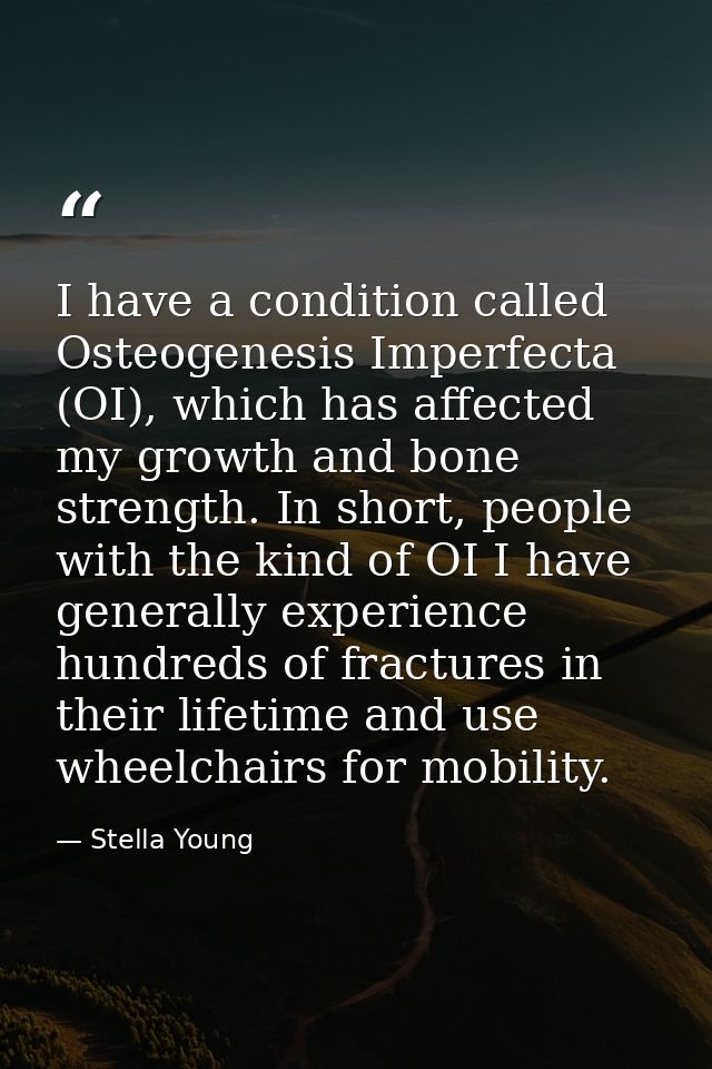 I have a condition called Osteogenesis Imperfecta (OI), which has affected my growth and bone strength. In short, people — Stella Young