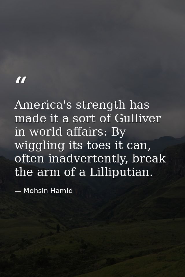 America's strength has made it a sort of Gulliver in world affairs: By wiggling its toes it can, often inadvertently, br — Mohsin Hamid