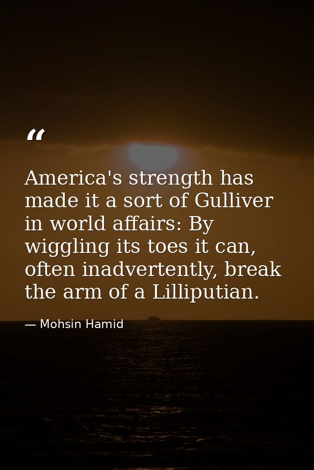 America's strength has made it a sort of Gulliver in world affairs: By wiggling its toes it can, often inadvertently, br — Mohsin Hamid