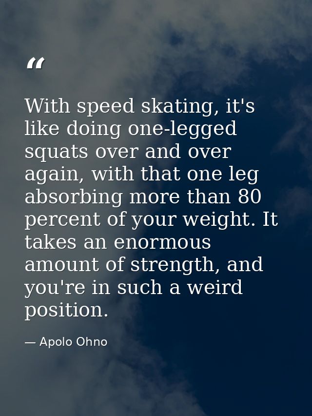 With speed skating, it's like doing one-legged squats over and over again, with that one leg absorbing more than 80 perc — Apolo Ohno