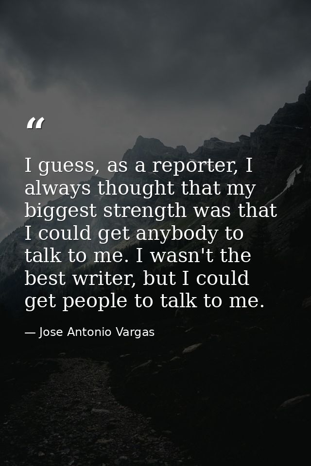 I guess, as a reporter, I always thought that my biggest strength was that I could get anybody to talk to me. I wasn't t — Jose Antonio Vargas